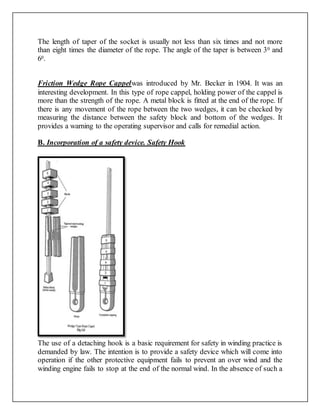 The length of taper of the socket is usually not less than six times and not more
than eight times the diameter of the rope. The angle of the taper is between 30 and
60.
Friction Wedge Rope Cappelwas introduced by Mr. Becker in 1904. It was an
interesting development. In this type of rope cappel, holding power of the cappel is
more than the strength of the rope. A metal block is fitted at the end of the rope. If
there is any movement of the rope between the two wedges, it can be checked by
measuring the distance between the safety block and bottom of the wedges. It
provides a warning to the operating supervisor and calls for remedial action.
B. Incorporation of a safety device. Safety Hook
The use of a detaching hook is a basic requirement for safety in winding practice is
demanded by law. The intention is to provide a safety device which will come into
operation if the other protective equipment fails to prevent an over wind and the
winding engine fails to stop at the end of the normal wind. In the absence of such a
 