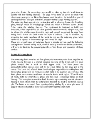 preventive device, the ascending cage would be taken up into the head frame to
collide with the winding sheaves. This cage would then fall down the shaft with
disastrous consequences. Detaching hooks must, therefore, be installed as part of
the suspension of all cages and skips, except with the Koepe winding system.
The detaching hook operates in conjunction with a releasing device, the detaching
plate, through which the winding rope travels and which is mounted some 1.8m to
3.6m below the winding sheaves. The equipment is designed to fulfill two
functions, if the cage should be taken past the normal overwind trip position, first
to release the winding rope from the cage and second to prevent the cage from
falling back down the shaft when the rope is released. This is achieved by
arranging the main members of the hook to rest on the detaching plate when
thedevice is opened to release the rope and secure the cage.
There are several types of detaching hook in regular service, and the following
description of humble safety hook, which is mostly used in our Indian coal mines,
will serve to illustrate the general principles of the design and operation of these
devices.
Safety detaching hook
The detaching hook consists of four plates; the two outer plates fixed together by
rivets passing through a V-shaped spacing blocking at the lower and two inner
plates shaped like a hook at their upper ends. The inner plates are
connectedtogether scissor-wise and to the outer plates by the hinge pin at the
centre. The lower end of each inner Plate is shaped to provide the striking horn and
the notched projection for resting on catch plate in the event of an overwind. The
inner plates have an extra thickness of material in the hook region. With this type
of hook, both the inner (hook) plates and the outer (containing) plates are load
bearing. The inner plate transmitthe load from the top connecting shackle pin to the
hinge pin from which point the outer plates transmit the load to the lower shackle
pin. The hook is prevented from opening during winding by a shear pin made of
copper which is sheared as thehook is drawn through the catch plate.
 