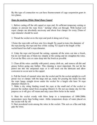 By this type of connection we can have freemovement of cage suspension gears in
two planes.
Steps for making White Metal Rope Cappel
1. Before cutting off the old cappel or rope end, fit sufficient temporary seizing or
clamps to prevent the rope from ' kicking' when cut through. With locked coil
ropes clamps are absolutely necessary and about four clamps for every 25mm of
rope diameter should be used.
2. Thread the socket on to the rope and push it along out of way.
3.Seize the ropewith soft iron wire for a length Xy equal to twice the diameter of
the rope,leaving the rope end free of this seizing YZ equal to the length of the
socketbarrel less half a rope diameter.
4. Unlay the rope end beyond the seizing, separate all the wires out into a brush,
but do not bend any of them too sharply at the seizing and do straighten the wires.
Cut out the fibre core or cutas deep into the brush as possible
5. Clean all the wires carefully with petrol, emery cloth etc, and remove all dirt and
grease before going any further. This cleaning is most important. Do not let the
petrol run into the unopened rope or it will wash out the lubricant and allow
corrosion to occur next to the cappel.
6. Pull the brush of opened wires into the socket and fix the socket upright in a soft
jawed vice or clamps with the large end up, ready for pouring the metal. See that
the rope hangs straight down under the socket for a length ofat least 36 rope
diameter (Sketch 3).
7. Make a dry string binding round the rope at the small end of the socket to
prevent the molten metal from escaping (Sketch 3). Do not use damp clay for this
purpose as it will give off steam and may cause blow holes in the metal.
8. Heat the socket evenly with blow lamp to a temperature of 1000-2000c
temperature more than boiling water. Atthis temperature drops of water placed on
the socket will fly off.
9. Dust powdered rosin among the wires in the socket. This acts as a flux and help
grip the wires.
 