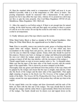 10. Heat the standard white metal to a temperature of 3500C and pour it, in one
ladleful if possible, while it is at this temperature or 130C above or below. The
pouring temperature should be measured with a thermometer. If the metal is
poured too hot it may affect the rope wires, whereas if it is poured too cold it may
not flow or grip the wires properly. (See Coal Mines Regulation 1957:83 (5) (d).
Metaliferous Mines Regulation 1961: 88(5) (d).
11. Allow the cappel to cool before using it. If there is not enough time for natural
cooling, let the metal become solid and then apply wet sacking or direct a current
of cold air on to the socket. Do not dip the socket in cold water or use it until it has
cooled to air temperature.
12. Finally lubricate part of the rope which is near the socket.
White Metal Safety Block is fitted as detailed in W.M. Cappel Installation. After
fitting the White Metal Block, the cappelshould now be fitted as follows:
Note: Prior to assembly, remove any portective paint, grease or backing strip from
cappel limbs and wedges. Remove any trace of of rust which may have
accumulated on the wedge back and grooves, and also on the inside of the limbs
over the area on which the wedges operate. Emery cloth only should be used for
this purpose. Remove any burrs or damage on wedges and limbsection particularly
the area over which the wedges operate which may have occurred in handling,
storage or transit, (if left they may interfere with the movement of the wedges.)
Thread cappel bands on rope in reverse number order i.e. No. 1 is threaded onlast.
Make sure that the taper of the inner sides of the bands accords with the outside
taper of the cappel limbs. This is shown by an arrow stamped on the limbs.
Thoroughly clean any grease and lubricant from that portion of the rope which will
be gripped by the wedges and ensure that the rope is straight, clean and dry, Clean
also the Backs of the wedges and the inner sides of the cappel limbs. Then apply
alight smearing of grease to the Backs (not The Grooves) of the wedges and the
inside of the limbs. The Groove Of The WedgesMust Be Clean And Dry. Place the
wedges around the rope approximately in the position they will take up when in the
cappel.
Fit the cappel limbs over the wedges and draw downwards until the ends of the
limbs are flush with the thin end of the wedges. The rope should then be drawn
through the wedges until the safety block is approximately 20mm from the bottom
of the wedges. The bands should now be drawn over and tapped down on the
 