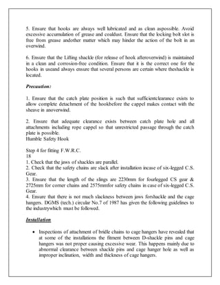 5. Ensure that hooks are always well lubricated and as clean aspossible. Avoid
excessive accumulation of grease and coaldust. Ensure that the locking bolt slot is
free from grease andother matter which may hinder the action of the bolt in an
overwind.
6. Ensure that the Lifting shackle (for release of hook afteroverwind) is maintained
in a clean and corrosion-free condition. Ensure that it is the correct one for the
hooks in useand always ensure that several persons are certain where theshackle is
located.
Precaution:
1. Ensure that the catch plate position is such that sufficientclearance exists to
allow complete detachment of the hookbefore the cappel makes contact with the
sheave in anoverwind.
2. Ensure that adequate clearance exists between catch plate hole and all
attachments including rope cappel so that unrestricted passage through the catch
plate is possible.
Humble Safety Hook
Step 4 for fitting F.W.R.C.
18
1. Check that the jaws of shackles are parallel.
2. Check that the safety chains are slack after installation incase of six-legged C.S.
Gear.
3. Ensure that the length of the slings are 2230mm for fourlegged CS gear &
2725mm for corner chains and 2575mmfor safety chains in case of six-legged C.S.
Gear.
4. Ensure that there is not much slackness between jaws forshackle and the cage
hangers. DGMS (tech.) circular No.7 of 1987 has given the following guidelines to
the industrywhich must be followed.
Installation
 Inspections of attachment of bridle chains to cage hangers have revealed that
at some of the installations the fitment between D-shackle pins and cage
hangers was not proper causing excessive wear. This happens mainly due to
abnormal clearance between shackle pins and cage hanger hole as well as
improper inclination, width and thickness of cage hangers.
 