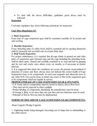  To deal with the above difficulties, guidelines given above must be
followed.
Inspection
Coal mine regulation lays down following periodicity for inspection
Coal Mine Regulation 83-
1. Daily Inspection:
Every part of cage suspension gear shall be examined carefully for its proper and
safe working.
2. Monthly Inspection:
Every detaching plate of safety hook shall be examined and its opening dimension
shall be measured and recorded once in at least thirty days.
3. Half Yearly Inspection:
For proper maintenance, it is required that all cage chains in general use and other
parts of suspension gear between rope and the cage including the detaching hook,
shall be taken apart, cleaned and carefully examined as to wear and tear by gauging
and for rust and cracks once atleast every six months or if necessary at shorter
intervals.
4. It is suggested that where the conditions are severe, the present visual method of
detection of cracks and flaws always does not indicate the correct health of Cage
Suspension Gear or its components. In such case magnetic and ultrasonic tests or
any other N.D. Test can be done, to detect any crack or flaw in the suspension gear
or its components which are regular in service.
PROPER STORAGE OF CAGE SUSPENSION GEAR & ITS PARTS.
- C.S. Gears and it's components must be stored in shelves above floor level.
- They must not be exposed to direct sunlight.
- Proper labeling of components identifying the manufacturer must be done.
- If storage is likely to be more than one year then anti-rust lubricant must be used.
- Principal of first-in first-out must be implemented.
NORMS OF DISCARD OF CAGE SUSPENSION GEAR COMPONENTS.
-Rope Cappels (Wedge Cappels)
1. Tightening bands being damaged, becoming out of shape due to mishandling or
any other reason.
 
