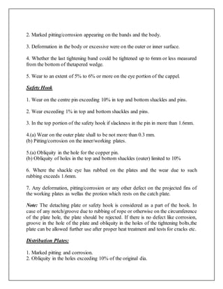 2. Marked pitting/corrosion appearing on the bands and the body.
3. Deformation in the body or excessive were on the outer or inner surface.
4. Whether the last tightening band could be tightened up to 6mm or less measured
from the bottom of thetapered wedge.
5. Wear to an extent of 5% to 6% or more on the eye portion of the cappel.
Safety Hook
1. Wear on the centre pin exceeding 10% in top and bottom shackles and pins.
2. Wear exceeding 1% in top and bottom shackles and pins.
3. In the top portion of the safety hook if slackness in the pin in more than 1.6mm.
4.(a) Wear on the outer plate shall to be not more than 0.3 mm.
(b) Pitting/corrosion on the inner/working plates.
5.(a) Obliquity in the hole for the copper pin.
(b) Obliquity of holes in the top and bottom shackles (outer) limited to 10%
6. Where the shackle eye has rubbed on the plates and the wear due to such
rubbing exceeds 1.6mm.
7. Any deformation, pitting/corrosion or any other defect on the projected fins of
the working plates as wellas the protion which rests on the catch plate.
Note: The detaching plate or safety hook is considered as a part of the hook. In
case of any notch/groove due to rubbing of rope or otherwise on the circumference
of the plate hole, the plate should be rejected. If there is no defect like corrosion,
groove in the hole of the plate and obliquity in the holes of the tightening bolts,the
plate can be allowed further use after proper heat treatment and tests for cracks etc.
Distribution Plates:
1. Marked pitting and corrosion.
2. Obliquity in the holes exceeding 10% of the original dia.
 