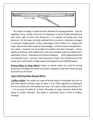 The endless haulage is simple to work, effective on varying gradients and can
negotiate curves usually at the cost of manpower: it can be readily extended and
tubs taken right to their final destination. It is capable of hauling over long
distances, the tonnages normally collected from a number a subsidiary haulages
or conveyor loading points. further advantages of this method are : coping with
larger outputs than other types of rope haulages , simple in layout and operation :
low speed , lowered risk of accident of accident and other damages : reduce
liability to airborne and roadway dust, less wear and tear track and rolling stock ;
applicable to level , undulating and inclined roadways , while negotiating bends
of moderate nature , constant load imposed on motor: less maintenance on the
hauler due to elimination of high speed revolving parts and simplified layout.
Driving Pulley or Surge Wheel Pulleys or wheels which are used for driving
purposes on haulages must haveits throatso shaped as to give the necessary grip
to prevent jar and shock
Types of Driving Pulley & Surge Wheel
1.Clifton Pulley: This pulley has tapered throat lining of renewable cast iron or
soft steel segment having a tape of about 1 in 8. These segments are bolting to
the rim to protect the main pulley fromwear. The ropeis coiled severaltimes (3 ½
- 4 ½) around the pulley & it enters the pulley at larger diameter & leave the
pulley at smaller diameter. This pulley is commonly used in mines in endless
haulages.
 