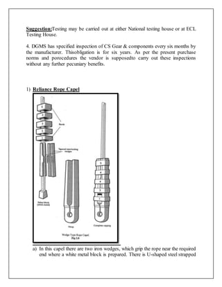 Suggestion:Testing may be carried out at either National testing house or at ECL
Testing House.
4. DGMS has specified inspection of CS Gear & components every six months by
the manufacturer. Thisobligation is for six years. As per the present purchase
norms and porocedures the vendor is supposedto carry out these inspections
without any further pecuniary benefits.
1) Reliance Rope Capel
a) In this capel there are two iron wedges, which grip the rope near the required
end where a white metal block is prepared. There is U-shaped steel strapped
 
