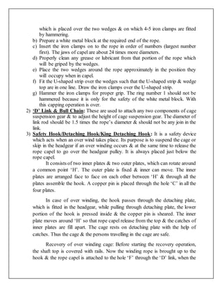 which is placed over the two wedges & on which 4-5 iron clamps are fitted
by hammering.
b) Prepare a white metal block at the required end of the rope.
c) Insert the iron clamps on to the rope in order of numbers (largest number
first). The jaws of capel are about 24 times more diameters.
d) Properly clean any grease or lubricant from that portion of the rope which
will be griped by the wedges.
e) Place the two wedges around the rope approximately in the position they
will occupy when in capel.
f) Fit the U-shaped strip over the wedges such that the U-shaped strip & wedge
top are in one line. Draw the iron clamps over the U-shaped strip.
g) Hammer the iron clamps for proper grip. The ring number 1 should not be
hammered because it is only for the safety of the white metal block. With
this capping operation is over.
2) ‘D’ Link & Bull Chain: These are used to attach any two components of cage
suspension gear & to adjust the height of cage suspension gear. The diameter of
link rod should be 1.5 times the rope’s diameter & should not be any join in the
link.
3) Safety Hook/Detaching Hook/King Detaching Hook: It is a safety device
which acts when an over wind takes place. Its purpose is to suspend the cage or
skip in the headgear if an over winding occurs & at the same time to release the
rope capel to go over the headgear pulley. It is always placed just below the
rope capel.
It consists of two inner plates & two outer plates, which can rotate around
a common point ‘H’. The outer plate is fixed & inner can move. The inner
plates are arranged face to face on each other between ‘H’ & through all the
plates assemble the hook. A copper pin is placed through the hole ‘C’ in all the
four plates.
In case of over winding, the hook passes through the detaching plate,
which is fitted in the headgear, while pulling through detaching plate, the lower
portion of the hook is pressed inside & the copper pin is sheared. The inner
plate moves around ‘H’ so that rope capel release from the top & the catches of
inner plates are fill apart. The cage rests on detaching plate with the help of
catches. Thus the cage & the persons travelling in the cage are safe.
Recovery of over winding cage: Before starting the recovery operation,
the shaft top is covered with rails. Now the winding rope is brought up to the
hook & the rope capel is attached to the hole ‘F’ through the ‘D’ link, when the
 