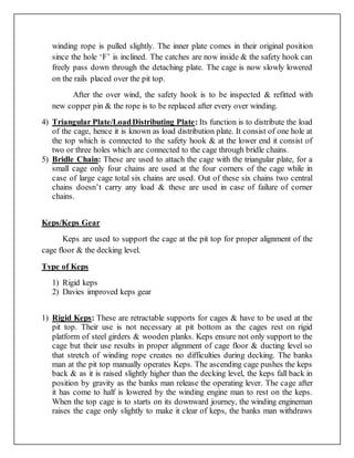 winding rope is pulled slightly. The inner plate comes in their original position
since the hole ‘F’ is inclined. The catches are now inside & the safety hook can
freely pass down through the detaching plate. The cage is now slowly lowered
on the rails placed over the pit top.
After the over wind, the safety hook is to be inspected & refitted with
new copper pin & the rope is to be replaced after every over winding.
4) Triangular Plate/LoadDistributing Plate: Its function is to distribute the load
of the cage, hence it is known as load distribution plate. It consist of one hole at
the top which is connected to the safety hook & at the lower end it consist of
two or three holes which are connected to the cage through bridle chains.
5) Bridle Chain: These are used to attach the cage with the triangular plate, for a
small cage only four chains are used at the four corners of the cage while in
case of large cage total six chains are used. Out of these six chains two central
chains doesn’t carry any load & these are used in case of failure of corner
chains.
Keps/Keps Gear
Keps are used to support the cage at the pit top for proper alignment of the
cage floor & the decking level.
Type of Keps
1) Rigid keps
2) Davies improved keps gear
1) Rigid Keps: These are retractable supports for cages & have to be used at the
pit top. Their use is not necessary at pit bottom as the cages rest on rigid
platform of steel girders & wooden planks. Keps ensure not only support to the
cage but their use results in proper alignment of cage floor & ducting level so
that stretch of winding rope creates no difficulties during decking. The banks
man at the pit top manually operates Keps. The ascending cage pushes the keps
back & as it is raised slightly higher than the decking level, the keps fall back in
position by gravity as the banks man release the operating lever. The cage after
it has come to half is lowered by the winding engine man to rest on the keps.
When the top cage is to starts on its downward journey, the winding engineman
raises the cage only slightly to make it clear of keps, the banks man withdraws
 