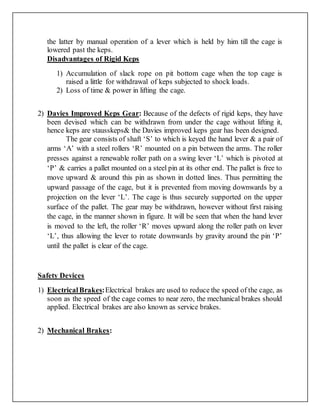 the latter by manual operation of a lever which is held by him till the cage is
lowered past the keps.
Disadvantages of Rigid Keps
1) Accumulation of slack rope on pit bottom cage when the top cage is
raised a little for withdrawal of keps subjected to shock loads.
2) Loss of time & power in lifting the cage.
2) Davies Improved Keps Gear: Because of the defects of rigid keps, they have
been devised which can be withdrawn from under the cage without lifting it,
hence keps are stausskeps& the Davies improved keps gear has been designed.
The gear consists of shaft ‘S’ to which is keyed the hand lever & a pair of
arms ‘A’ with a steel rollers ‘R’ mounted on a pin between the arms. The roller
presses against a renewable roller path on a swing lever ‘L’ which is pivoted at
‘P’ & carries a pallet mounted on a steel pin at its other end. The pallet is free to
move upward & around this pin as shown in dotted lines. Thus permitting the
upward passage of the cage, but it is prevented from moving downwards by a
projection on the lever ‘L’. The cage is thus securely supported on the upper
surface of the pallet. The gear may be withdrawn, however without first raising
the cage, in the manner shown in figure. It will be seen that when the hand lever
is moved to the left, the roller ‘R’ moves upward along the roller path on lever
‘L’, thus allowing the lever to rotate downwards by gravity around the pin ‘P’
until the pallet is clear of the cage.
Safety Devices
1) ElectricalBrakes:Electrical brakes are used to reduce the speed of the cage, as
soon as the speed of the cage comes to near zero, the mechanical brakes should
applied. Electrical brakes are also known as service brakes.
2) Mechanical Brakes:
 