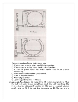 Requirements of mechanical brakes are as under:
1) When the cage is at rest, brakes should be in on position.
2) When the cage in motion, brakes should be in off position.
3) In case of power failure, the brakes should come in on position
automatically.
4) Brakes should not be used for speed control.
5) Types of mechanical brakes
6) Anchored post brakes.
7) Centre suspended calliper post brakes
a) Anchored Post Brakes: It is made of two ‘H’ section girder pivoted at P1 &
P2. Each post carries its own curved brake block fitted with brake lining. The
front post carries a triangular lever at its top. This lever is connected with rear
post by a tie rod T2 & the main lever through tie rod T1. The main lever is
 