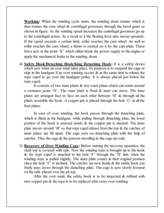Working: When the winding cycle starts, the winding drum rotates which is
then rotates the cam wheel & centrifugal governors through the bevel gears as
shown in figure. As the winding speed increases the centrifugal governors go up
to the centrifugal action. As a result to it the floating lever also moves upwards.
If the speed exceeds a certain limit, roller touches the cam wheel. As well as
roller touches the cam wheel, a thrust is exerted on it by the cam plate. These
force acts at the point ‘K’ which either break the power supply to the engine or
apply the mechanical brake to the winding drum.
4) Safety Hook/Detaching Hook/King Detaching Hook: It is a safety device
which acts when an over wind takes place. Its purpose is to suspend the cage or
skip in the headgear if an over winding occurs & at the same time to release the
rope capel to go over the headgear pulley. It is always placed just below the
rope capel.
It consists of two inner plates & two outer plates which can rotate around
a common point ‘H’. The outer plate is fixed & inner can move. The inner
plates are arranged face to face on each other between ‘H’ & through all the
plates assemble the hook. A copper pin is placed through the hole ‘C’ in all the
four plates.
In case of over winding, the hook passes through the detaching plate,
which is fitted in the headgear, while pulling through detaching plate, the lower
portion of the hook is pressed inside & the copper pin is sheared. The inner
plate moves around ‘H’ so that rope capel release from the top & the catches of
inner plates are fill apart. The cage rests on detaching plate with the help of
catches. Thus the cage & the persons travelling in the cage are safe.
5) Recovery of Over Winding Cage: Before starting the recovery operation, the
shaft top is covered with rails. Now the winding rope is brought up to the hook
& the rope capel is attached to the hole ‘F’ through the ‘D’ link, when the
winding rope is pulled slightly. The inner plate comes in their original position
since the hole ‘F’ is inclined. The catches are now inside & the safety hook can
freely pass down through the detaching plate. The cage is now slowly lowered
on the rails placed over the pit top.
After the over wind, the safety hook is to be inspected & refitted with
new copper pin & the rope is to be replaced after every over winding.
 