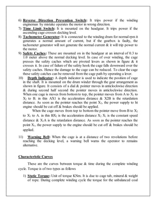6) Reverse Direction Prevention Switch: It trips power if the winding
engineman by mistake operates the motor in wrong direction.
7) Time Limit Switch: It is mounted on the headgear. It trips power if the
ascending cage crosses decking level.
8) Tachometer Generator: It is connected to the winding drum for normal rpm it
generates a normal amount of current, but if the gearbox is faulty, the
tachometer generator will not generate the normal current & it will trip power to
the motor.
9) Safety Caches: These are mounted on in the headgear at an interval of 0.3 to
1.0 meter above the normal decking level. In case of over winding, the cage
presses the safety caches which are pivoted levers as shown in figure & it
crosses it. In case of failure of the safety hook the cage falls downward over the
safety caches. Hence the damage to the cage can be reduced. To clear the cage
these safety catches can be removed from the cage path by operating a lever.
10) Depth Indicator: A depth indicator is used to indicate the position of cage
in the shaft. It is mounted on the drum winder through the gear arrangement as
shown in figure. It consists of a dial & pointer moves in anticlockwise direction
& during second half second the pointer moves in anticlockwise direction.
When one cage is moves from bottom to top, the pointer moves from A to X1 to
X2 to B. in this AX1 is the acceleration distance & X2B is the retardation
distance. As soon as the pointer reaches the point X2, the power supply to ht
engine should be cut off & brakes should be applied.
When the cage moves from top to bottom the pointer move from B to X2
to X1 to A. in this BX2 is the acceleration distance X2 X1 is the constant speed
distance & X1A is the retardation distance. As soon as the pointer reaches the
point X1, the power supply to the engine should be cut off & brakes should be
applied.
11) Warning Bell: When the cage is at a distance of two revolutions before
reaching the decking level, a warning bell warns the operator to remains
alternative.
Characteristic Curves
These are the curves between torque & time during the complete winding
cycle. Torque is of two types as follows
1) Static Torque: Unit of torque KNm. It is due to cage tub, mineral & weight
of rope. During complete winding cycle the torque for the unbalanced coal
 