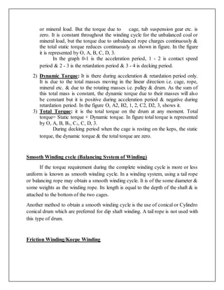 or mineral load. But the torque due to cage, tub suspension gear etc. is
zero. It is constant throughout the winding cycle for the unbalanced coal or
mineral load, but the torque due to unbalanced rope charges continuously &
the total static torque reduces continuously as shown in figure. In the figure
it is represented by O, A, B, C, D, 3.
In the graph 0-1 is the acceleration period, 1 - 2 is contact speed
period & 2 - 3 is the retardation period & 3 - 4 is decking period.
2) Dynamic Torque: It is there during acceleration & retardation period only.
It is due to the total masses moving in the linear direction i.e. cage, rope,
mineral etc. & due to the rotating masses i.e. pulley & drum. As the sum of
this total mass is constant, the dynamic torque due to their masses will also
be constant but it is positive during acceleration period & negative during
retardation period. In the figure O, A2, B2, 1, 2, C2, D2, 3, shows it.
3) Total Torque: it is the total torque on the drum at any moment. Total
torque= Static torque + Dynamic torque. In figure total torque is represented
by O, A, B, B1, C1, C, D, 3.
During decking period when the cage is resting on the keps, the static
torque, the dynamic torque & the total torque are zero.
Smooth Winding cycle (Balancing System of Winding)
If the torque requirement during the complete winding cycle is more or less
uniform is known as smooth winding cycle. In a winding system, using a tail rope
or balancing rope may obtain a smooth winding cycle. It is of the some diameter &
some weights as the winding rope. Its length is equal to the depth of the shaft & is
attached to the bottom of the two cages.
Another method to obtain a smooth winding cycle is the use of conical or Cylindro
conical drum which are preferred for dip shaft winding. A tail rope is not used with
this type of drum.
Friction Winding/Koepe Winding
 