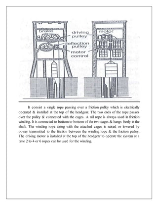 It consist a single rope passing over a friction pulley which is electrically
operated & installed at the top of the headgear. The two ends of the rope passes
over the pulley & connected with the cages. A tail rope is always used in friction
winding. It is connected to bottom to bottom of the two cages & hangs freely in the
shaft. The winding rope along with the attached cages is raised or lowered by
power transmitted to the friction between the winding rope & the friction pulley.
The driving motor is installed at the top of the headgear to operate the system at a
time 2 to 4 or 6 ropes can be used for the winding.
 