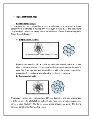  Types of Stranded Rope
1. Round Stranded Rope:
It consists of six round strand laid around a main core. It is known as a simple
construction of strands is having only one layer of wire & of the compound
construction if strands arehaving more than one layer of wire. There two types of
Round Stranded ropes:-
A. Simple Round Strand:-
Rope usually consists of six similar strands laid around a central core of
fiber or soft material each strand consist of six wires around similar central
wire. The fiber core as a yielding cushion in which the strands embed thus
preventing frictional wear when bending on sheaves or drums
B. Compound strands:
These ropes contain wires commonly of different diameters and may be arranged
in different ways. In a 6x8/6/1 (or 6x8-6-1) wire rope, there are eight larger outer
wires to give flexibility .The larger outer wires provide for wear. This being
common construction for winding ropes.
 