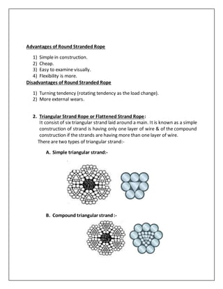 Advantages of Round Stranded Rope
1) Simple in construction.
2) Cheap.
3) Easy to examine visually.
4) Flexibility is more.
Disadvantages of Round Stranded Rope
1) Turning tendency (rotating tendency as the load change).
2) More external wears.
2. Triangular Strand Rope or Flattened Strand Rope:
It consist of six triangular strand laid around a main. It is known as a simple
construction of strand is having only one layer of wire & of the compound
construction if the strands are having more than one layer of wire.
There are two types of triangular strand:-
A. Simple triangular strand:-
B. Compound triangular strand:-
 