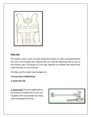 Rope clips
The endless ropes moves at a slow speed over pulleys or rollers situated between
the rails in the haulage way. Special clips are used for detaching tubs or cars to
the moving rope. The design of such clips depends on whether the rope travels
under the tubs, or over the tubs.
The clips used for under rope haulage are-
1.Screw clip or Hadfield clip
2. Small man clip
1. Screw clip:-The clip is tightened on
the ropeby a handle and a screw. Itis
coupled to the tub drawbar by a long
steel rod hinged to the clip.
 