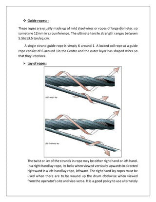  Guide ropes: -
These ropes are usually made up of mild steel wires or ropes of large diameter, so
sometime 12mm in circumference. The ultimate tensile strength ranges between
5.5to13.5 ton/sq.cm.
A single strand guide rope is simply 6 around 1. A locked coil rope as a guide
rope consist of 6 around 1in the Centre and the outer layer has shaped wires so
that they interlock.
 Lay of ropes:
The twist or lay of the strands in rope may be either right hand or left hand.
In a right hand lay rope, its helix when viewed vertically upwards in directed
rightward in a left hand lay rope, leftward. The right hand lay ropes must be
used when there are to be wound up the drum clockwise when viewed
fromthe operator’s site and vice-versa. It is a good policy to use alternately
 