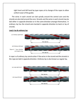 right hand and left hand lay type ropes at its change of the ropes to allow
uniform wear of the guides
The wires in each strand are laid spirally around the central core and the
strands arealso laid around the core. Strands and the wires is each strand may be
laid either in opposite direction or in the same direction amongst themselves. In
ordinary lay has the strand wire twisted in opposite direction to twist or lay of
strands.
Lang’s lay & ordinary lay:
A rope is of ordinary lay construction if the wires in the strand and the strands in
the rope are laid in opposite direction. Ordinary lay is also known as regular lay.
 