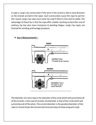 A rope is Lang’s lay construction if the wire in the strand is laid in same direction
as the strands are laid in the ropes. Such construction cause the rope to spin for
this reason Lang’s lay rope must never be used if there is free end to rotate. The
advantage of these lay is that the rope offer a better working surface than one of
ordinary lay but also more resistance to bending fatigue. Lang’s lay ropes are
favored for winding and haulage purposes.
 Size ( Measurement) :-
The diameter of a wire ropeis the diameter of the circle which will justenclose all
of the strands. In the caseof strands, thediameter is that of the circle which will
justenclose all of the wires. The correct diameter is the greatestdiameter of the
rope or strand shows the correctand incorrectways of measuring wire rope
 