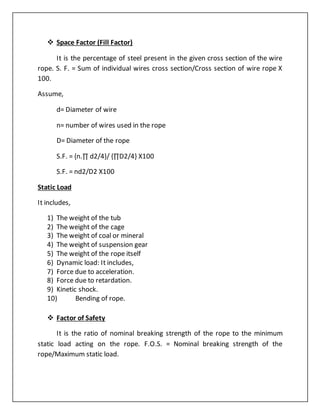  Space Factor (Fill Factor)
It is the percentage of steel present in the given cross section of the wire
rope. S. F. = Sum of individual wires cross section/Cross section of wire rope X
100.
Assume,
d= Diameter of wire
n= number of wires used in the rope
D= Diameter of the rope
S.F. = {n.∏ d2/4}/ {∏D2/4} X100
S.F. = nd2/D2 X100
Static Load
It includes,
1) The weight of the tub
2) The weight of the cage
3) The weight of coal or mineral
4) The weight of suspension gear
5) The weight of the rope itself
6) Dynamic load: It includes,
7) Force due to acceleration.
8) Force due to retardation.
9) Kinetic shock.
10) Bending of rope.
 Factor of Safety
It is the ratio of nominal breaking strength of the rope to the minimum
static load acting on the rope. F.O.S. = Nominal breaking strength of the
rope/Maximum static load.
 