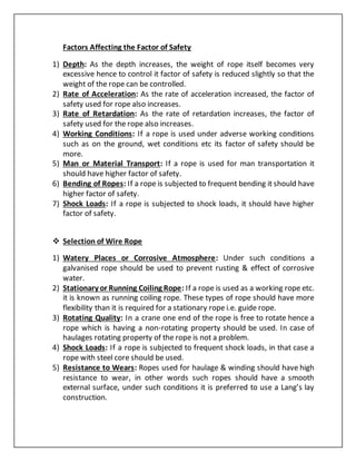 Factors Affecting the Factor of Safety
1) Depth: As the depth increases, the weight of rope itself becomes very
excessive hence to control it factor of safety is reduced slightly so that the
weight of the rope can be controlled.
2) Rate of Acceleration: As the rate of acceleration increased, the factor of
safety used for rope also increases.
3) Rate of Retardation: As the rate of retardation increases, the factor of
safety used for the rope also increases.
4) Working Conditions: If a rope is used under adverse working conditions
such as on the ground, wet conditions etc its factor of safety should be
more.
5) Man or Material Transport: If a rope is used for man transportation it
should have higher factor of safety.
6) Bending of Ropes: If a rope is subjected to frequent bending it should have
higher factor of safety.
7) Shock Loads: If a rope is subjected to shock loads, it should have higher
factor of safety.
 Selection of Wire Rope
1) Watery Places or Corrosive Atmosphere: Under such conditions a
galvanised rope should be used to prevent rusting & effect of corrosive
water.
2) Stationary or Running Coiling Rope: If a rope is used as a working rope etc.
it is known as running coiling rope. These types of rope should have more
flexibility than it is required for a stationary rope i.e. guide rope.
3) Rotating Quality: In a crane one end of the rope is free to rotate hence a
rope which is having a non-rotating property should be used. In case of
haulages rotating property of the rope is not a problem.
4) Shock Loads: If a rope is subjected to frequent shock loads, in that case a
rope with steel core should be used.
5) Resistance to Wears: Ropes used for haulage & winding should have high
resistance to wear, in other words such ropes should have a smooth
external surface, under such conditions it is preferred to use a Lang’s lay
construction.
 