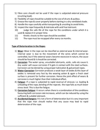 5) Fibre core should not be used if the rope is subjected external pressure
(crushing load).
6) Flexibility of rope should be suitable to the size of drums & pulleys.
7) Grease the rope & cover properly before starting in a dry ventilated shade.
8) Handle the rope carefully while transporting & uncoiling to avoid kinks.
9) Inspect the rope frequently & lubricate with acid free lubricant.
10) Judge the safe life of the rope for the conditions under which it is
used & replace it in proper time.
11) Kinetic shocks to the rope should be avoided.
12) The rope must be recapped after every six months.
Type of Deterioration in the Ropes
1) Wear: Wear in the rope can be classified as external wear & internal wear.
Internal wear is due to the movement of the wires which cannot be
controlled, but if the external wears become excessive in nature, the cause
should be found & it should be corrected.
2) Corrosion: The water spray, unsuitable lubricants, acids, salts etc cause it.
Any water will cause corrosion if it gets in contact with the steel surfaces.
Corrosion can be denied by using proper lubrication & galvanised ropes.
3) Water-Corrosion:Corrosion produces a weak layer of oxides & this layer of
oxides is removed very fast by the wearing action & again a fresh steel
surface is present for further corrosion. Hence the joint effect of wears &
corrosion is much higher than their individual effect.
4) Fatigue: If a rope is subjected to rapid reversal of stresses i.e. loading &
unloading of the rope, bending of the ropeetc. the rope fails as much lower
stress level. This is due the fatigue.
5) Corrosion-Fatigue: It occurs when there is a combination of the conditions
favouring both corrosion rate increases, which can be reduced by using the
sufficient & suitable lubricant.
6) Accidental Dangers:Itis not a form of deterioration but it is very important
that the rope man should realise that any cause may lead to rapid
deterioration of the rope.
 