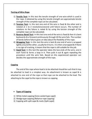 Testing of Wire Rope
1) Tensile Test: In this test the tensile strength of one wire which is used in
the rope, it obtained by using this tensile strength are approximate tensile
strength of the complete rope can be calculated.
2) Tension Test: In this test one end of the wire is fixed & the other end is
rotated at 1 to 2 revolutions/second until failure occurs. The number of
rotations to the failure is noted & by using the torsion strength of the
complete rope can be calculated.
3) Reverse Bend Test: In this test one end of the wire is fixed & then it is bent
backwards & a forward continuously through till the wire fails. The number
of bends before failure gives an idea about the flexibility of the rope.
4) Wrapping Test: In this test the wire is bent & one end of wire is wrapped
tightly around the other, usually for 8 turns. It is then unwrapped & if there
is no sign of cracking, it means that the rope is still suitable for the job.
5) Hand Test: In this test the operator takes the two ends of the wire, one in
each hand & forms a loop in it. Then pulls it out & again repeating the
procedure until the wire fails. Based on this experienced operator can
decides the approximate strength of the rope.
Capping
The end of the rope where load is to be attached should be such that it may
be attached to load in a simplest way. An attachment is known as capel & is
attached to one end of the rope so that rope can be attached to the load. The
attaching to the capel to the rope is known as capping.
 Types of Capping
1) White metal capping (Cone socket type capel)
2) Wedge type capping (Reliance rope capping)
3) Capping with split capel & rivets (Split capel)
 