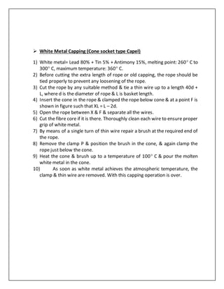  White Metal Capping (Cone socket type Capel)
1) White metal= Lead 80% + Tin 5% + Antimony 15%, melting point: 260 C to
300 C, maximum temperature: 360 C.
2) Before cutting the extra length of rope or old capping, the rope should be
tied properly to prevent any loosening of the rope.
3) Cut the rope by any suitable method & tie a thin wire up to a length 40d +
L, where d is the diameter of rope & L is basket length.
4) Insert the cone in the rope & clamped the rope below cone & at a point F is
shown in figure such that XL = L – 2d.
5) Open the rope between X & F & separate all the wires.
6) Cut the fibre core if it is there. Thoroughly clean each wire to ensure proper
grip of white metal.
7) By means of a single turn of thin wire repair a brush at the required end of
the rope.
8) Remove the clamp P & position the brush in the cone, & again clamp the
rope just below the cone.
9) Heat the cone & brush up to a temperature of 100 C & pour the molten
white metal in the cone.
10) As soon as white metal achieves the atmospheric temperature, the
clamp & thin wire are removed. With this capping operation is over.
 