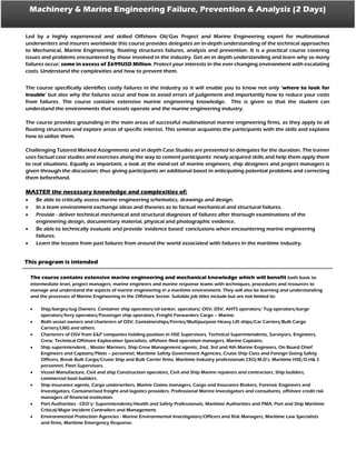 Machinery & Marine Engineering Failure, Prevention & Analysis (2 Days)
Led by a highly experienced and skilled Offshore Oil/Gas Project and Marine Engineering expert for multinational
underwriters and insurers worldwide this course provides delegates an in-depth understanding of the technical approaches
to Mechanical, Marine Engineering, floating structures failures, analysis and prevention. It is a practical course covering
issues and problems encountered by those involved in the industry. Get an in depth understanding and learn why so many
failures occur; some in excess of $699USD Million. Protect your interests in the ever changing environment with escalating
costs. Understand the complexities and how to prevent them.
The course specifically identifies costly failures in the industry so it will enable you to know not only ‘where to look for
trouble’ but also why the failures occur and how to avoid errors of judgement and importantly how to reduce your costs
from failures. The course contains extensive marine engineering knowledge. This is given so that the student can
understand the environments that vessels operate and the marine engineering industry.
The course provides grounding in the main areas of successful multinational marine engineering firms, as they apply to all
floating structures and explore areas of specific interest. This seminar acquaints the participants with the skills and explains
how to utilize them.
Challenging Tutored Marked Assignments and in depth Case Studies are presented to delegates for the duration. The trainer
uses factual case studies and exercises along the way to cement participants’ newly acquired skills and help them apply them
to real situations. Equally as important, a look at the mind-set of marine engineers, ship designers and project managers is
given through the discussion; thus giving participants an additional boost in anticipating potential problems and correcting
them beforehand.
MASTER the necessary knowledge and complexities of:
 Be able to critically assess marine engineering schematics, drawings and design.
 In a team environment exchange ideas and theories as to factual mechanical and structural failures.
 Provide - deliver technical mechanical and structural diagnoses of failures after thorough examinations of the
engineering design, documentary material, physical and photographic evidence.
 Be able to technically evaluate and provide ‘evidence based’ conclusions when encountering marine engineering
failures.
 Learn the lessons from past failures from around the world associated with failures in the maritime industry.
The course contains extensive marine engineering and mechanical knowledge which will benefit both basic to
intermediate level, project managers, marine engineers and marine response teams with techniques, procedures and resources to
manage and understand the aspects of marine engineering in a maritime environment. They will also be learning and understanding
and the processes of Marine Engineering in the Offshore Sector. Suitable job titles include but are not limited to:
 Ship/barges/tug Owners, Container ship operators/oil tanker, operators/ OSV, DSV, AHTS operators/ Tug operators/barge
operators/ferry operators/Passenger ship operators, Freight Forwarders Cargo – Marine.
 Both vessel owners and charterers of OSV, Containerships/Ferries/Multipurpose Heavy Lift ships/Car Carriers/Bulk Cargo
Carriers/LNG and others.
 Charterers of OSV from E&P companies holding position in HSE Supervisors, Technical Superintendents, Surveyors, Engineers,
Crew, Technical Offshore Exploration Specialists, offshore filed operation managers, Marine Captains.
 Ship superintendent, , Master Mariners, Ship Crew Management agents, 2nd, 3rd and 4th Marine Engineers, On Board Chief
Engineers and Captains/Pilots – personnel, Maritime Safety Government Agencies, Cruise Ship Class and Foreign Going Safety
Officers, Break Bulk Cargo/Cruise Ship and Bulk Carrier firms, Maritime Industry professionals CEO/M.D’s, Maritime HSE/O.H& S
personnel, Fleet Supervisors.
 Vessel Manufacture, Civil and ship Construction operators, Civil and Ship Marine repairers and contractors, Ship builders,
commercial boat builders.
 Ship insurance agents, Cargo underwriters, Marine Claims managers, Cargo and Insurance Brokers, Forensic Engineers and
Investigators, Containerised freight and logistics providers, Professional Marine Investigators and consultants, offshore credit risk
managers of financial institution.
 Port Authorities - CEO’s/ Superintendents/Health and Safety Professionals, Maritime Authorities and PMA, Port and Ship Maritime
Critical/Major Incident Controllers and Management.
 Environmental Protection Agencies - Marine Environmental Investigators/Officers and Risk Managers, Maritime Law Specialists
and firms, Maritime Emergency Response.
This program is intended
 