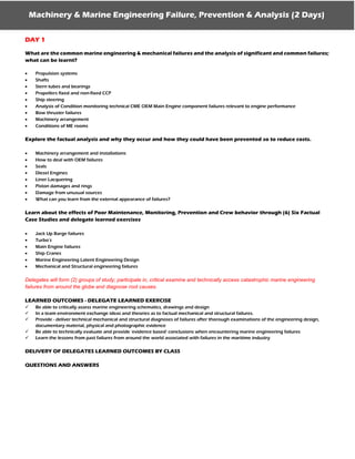 Machinery & Marine Engineering Failure, Prevention & Analysis (2 Days)
DAY 1
What are the common marine engineering & mechanical failures and the analysis of significant and common failures;
what can be learnt?
 Propulsion systems
 Shafts
 Stern tubes and bearings
 Propellers fixed and non-fixed CCP
 Ship steering
 Analysis of Condition monitoring technical CME OEM Main Engine component failures relevant to engine performance
 Bow thruster failures
 Machinery arrangement
 Conditions of ME rooms
Explore the factual analysis and why they occur and how they could have been prevented so to reduce costs.
 Machinery arrangement and installations
 How to deal with OEM failures
 Seals
 Diesel Engines
 Liner Lacquering
 Piston damages and rings
 Damage from unusual sources
 What can you learn from the external appearance of failures?
Learn about the effects of Poor Maintenance, Monitoring, Prevention and Crew behavior through (6) Six Factual
Case Studies and delegate learned exercises
 Jack Up Barge failures
 Turbo’s
 Main Engine failures
 Ship Cranes
 Marine Engineering Latent Engineering Design
 Mechanical and Structural engineering failures
Delegates will form (2) groups of study; participate in, critical examine and technically access catastrophic marine engineering
failures from around the globe and diagnose root causes.
LEARNED OUTCOMES - DELEGATE LEARNED EXERCISE
 Be able to critically assess marine engineering schematics, drawings and design
 In a team environment exchange ideas and theories as to factual mechanical and structural failures.
 Provide - deliver technical mechanical and structural diagnoses of failures after thorough examinations of the engineering design,
documentary material, physical and photographic evidence
 Be able to technically evaluate and provide ‘evidence based’ conclusions when encountering marine engineering failures
 Learn the lessons from past failures from around the world associated with failures in the maritime industry
DELIVERY OF DELEGATES LEARNED OUTCOMES BY CLASS
QUESTIONS AND ANSWERS
 