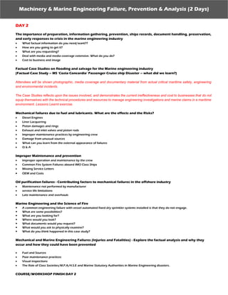 Machinery & Marine Engineering Failure, Prevention & Analysis (2 Days)
DAY 2
The importance of preparation, information gathering, prevention, ships records, document handling, preservation,
and early responses to crisis in the marine engineering industry
 What factual information do you need/want??
 How are you going to get it?
 What are you requesting?
 Deal with media and media coverage extensive. What do you do?
 Cost to business and image
Factual Case Studies on flooding and salvage for the Marine engineering industry
(Factual Case Study – MS ‘Costa Concordia’ Passenger Cruise ship Disaster – what did we learn?)
Attendees will be shown photographic, media coverage and documentary material from actual critical maritime safety, engineering
and environmental incidents.
The Case Studies reflects upon the issues involved, and demonstrates the current ineffectiveness and cost to businesses that do not
equip themselves with the technical procedures and resources to manage engineering investigations and marine claims in a maritime
environment. Lessons Learnt exercise.
Mechanical failures due to fuel and lubricants. What are the effects and the Risks?
 Diesel Engines
 Liner Lacquering
 Piston damages and rings
 Exhaust and inlet valves and piston rods
 Improper maintenance practices by engineering crew
 Damage from unusual sources
 What can you learn from the external appearance of failures
 Q & A
Improper Maintenance and prevention
 Improper operation and maintenance by the crew
 Common Fire System Failures aboard IMO Class Ships
 Missing Service Letters
 OEM and Costs
Oil purification failures - Contributing factors to mechanical failures in the offshore industry
 Maintenance not performed by manufacturer
 service life limitations
 Late maintenance and overhauls
Marine Engineering and the Science of Fire
 A common engineering failure with vessel automated fixed dry sprinkler systems installed is that they do not engage.
 What are some possibilities?
 What are you looking for?
 Where would you look?
 What documents would you request?
 What would you ask to physically examine?
 What do you think happened in this case study?
Mechanical and Marine Engineering Failures (Injuries and Fatalities) - Explore the factual analysis and why they
occur and how they could have been prevented
 Fuel and Sources
 Poor maintenance practices
 Visual inspections
 The Role of Class Societies/M.P.A/H.S.E and Marine Statutory Authorities in Marine Engineering disasters.
COURSE/WORKSHOP FINISH DAY 2
 
