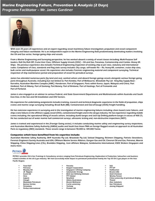 With over 25 years of experiences and an expert regarding vessel machinery failure investigation; propulsion and vessel component
integrity and failure worldwide. He is an independent expert in the Marine Engineering field predominately dominating matters involving
the Oil and Gas sector, foreign going ships and vessels.
From a Marine Engineering and Surveying perspective, he has worked aboard a variety of vessel classes including; Multi-Purpose Self
loaders, Roll On/Roll Off, Cruise liner Class, Offshore Supply Vessels [OSV] – Oil and Gas, Panamax, Containership and Combo -Heavy lift
Ships. His previous experience also includes Technical Engineering inspection of existing ship as per class, statutory and international
codes. Compliance of class, standards and flag state survey includes: Dry cargo, self-loader Ro – Ro, heavy-lift, container, cruise ship class,
bulk carrier and multi-purpose vessel. His experience also includes Forensic engineering material and component surveying, Technical
inspection of ship maintenance period and preparation of vessel for periodical surveys.
James has attended numerous ports [by land and sea], worked ashore and aboard foreign goings vessels alongside various foreign going
ports throughout Australia, including but not limited to; Port Kembla, Port of Melbourne, Woodside Pty Ltd - King Bay Supply Base -
Karratha, Australian Maritime Complex [AMC] -Henderson, Port of Singapore, Ports within Korea, Japan, Malaysia and China, Port
Hedland, Port of Albany, Port of Geelong, Port Botany, Port of Brisbane, Port of Hastings, Port of Fremantle and
Port of Portland.
James is also engaged as an advisor to various Federal, and State Government Departments and Multinationals within Australia and South
East Asia, in the Gas and Oil Installation and OSV Sectors.
His experience for undertaking assignments includes training, research and technical diagnostic experience in the fields of propulsion, ships
cranes and marine cargo surveying including; Break Bulk [BB], Containerized and Out-of-Gauge [OOG] freight handling.
He has extensive experience in surveying and in the investigation of marine engineering failures including; shore based crane failures, and
ships crane failures in the offshore supply vessel (OSV), containerized freight and in the oil/gas industry. He has experience regarding mobile
cranes including; the operational lifting of vessels ashore, including dumb barges and Jack-Up Drilling platform barges in excess of 400 (T).
He has conducted out of water marine hull commercial surveys, ultrasonic testing and, non-destructive inspections [NDT].
James is trained and experienced in the [Foreign Going sector]; it includes conducting marine safety and engineering survey inspections,
and Australian Maritime Safety Authority [AMSA] audits and South East Asian PMA on foreign flagged vessels on approach to all Australian
Ports to regulatory [IMO] standards. These vessels range in-between 90,000 to 189,000 Tonne.
Companies which have benefited from his expertise include:
Australian Maritime Safety Authority, BHP Australia Pty Ltd, Woodside Pty Ltd, Solstad Shipping, Rickmers Shipping, Patricks Stevedores,
Forensic Engineers Society Australia and USA, Offshore Marine Service Alliance, Gorgon Gas and Oil, Chevron Oil and Gas, Petronas, Maersk
Shipping, China Shipping Lines (CSL), Brambles Shipping , Icon offshore Malaysia, Sembmarine International, KSDC Brokers Singapore and
many more.
Marine Engineering Failure, Prevention & Analysis (2 Days)
Programe Facilitator – Mr. James Gardiner
PETRO1 provides Oil & Gas Trainings & Consultancy services ranging from Petroleum Engineering, Exploration & Production, Subsurface and business
related activities in the oil & gas industry. We had successfully made impact to petroleum professional mainly the Top 50 Oil & gas players in the Asia
Pacific Region.
 Total E&P
 Petronas
 Murphy Oil
 JX Nippon
 Scomi Oil
 Hess
 Saipem
 Clough
 Mubadala Petroleum
 Bureau Veritas
 Pertamina
 Peritus international
 Petrofac
 Keppel Corporation
 Singapore refining Company
 Salamander Energy
 Binh Son Refining Vietnam
 PTT Global
 Newfield
 Atkins Australasia
 Brunei Methanol
 Curtin univeristy
 Technip
 Premier Oil
 SGS
 PTT EP
 Halliburton
 Brunei LNG
 Shell Chemical
 Worley Parson
 China university of petroleum Beijing
 Thaioil
 Aker Solutions
 Star Petroleum
 Jurong Shipyard
 