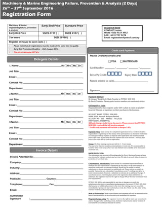 Machinery & Marine
engineering failure, prevention
& analysis
Early Bird Price Standard Price
Early Bird Price SGD$ 2199 ( ) SGD$ 2437 ( )
3 or more SGD $1998 ( )
Register in-house to save costs ( )
- Please note that all registrations must be made at the same time to qualify.
- Early Bird Promotion Deadline – 26th August 2016
- The price is inclusive GST 6%.
Machinery & Marine Engineering Failure, Prevention & Analysis (2 Days)
26th
– 27th
September 2016
Registration Form
1. Name:________________________________________________Mr⎕Mrs⎕Ms⎕Dr⎕
Job Title: _______________________________________________________________________
Email : ___________________________________________________________________________
Contact No: ____________________________________________________________________
Department:____________________________________________________________________
2.Name:________________________________________________Mr⎕Mrs⎕Ms⎕Dr⎕
Job Title: ________________________________________________________________________
Email : ___________________________________________________________________________
Contact No: ____________________________________________________________________
Department:____________________________________________________________________
3.Name:________________________________________________Mr⎕Mrs⎕Ms⎕Dr⎕
Job Title: ________________________________________________________________________
Email : ___________________________________________________________________________
Contact No: ____________________________________________________________________
Department:____________________________________________
Head of Department:_____________________________________
Delegate Details
Invoice Attention to:__________________________________________
Company:____________________________________________________
Industry:_____________________________________________________
Address:_____________________________________________________
Postcode:_____________________ Country:______________________
Telephone:______________________ Fax:________________________
Email:_______________________________________________________
Authorized
Signature : _______________________________________
Invoice Details
REGISTER NOW
CONTACT: kelvin
MAIN: +603 7727 3952
FAX: +603 7727 5278
Email: registration@petro1.com.my
Payment Method
By cheque/ Bank Draft: Made Payable to PETRO1 SDN BHD
By Direct Transfer: Please quote invoice numbers on remittance advice.
GST input Tax claim
Organization who have register under GST is allow to claim on any GST
Incurred (Known as input tax) on their purchase to the business.
ACCOUNT NAME: PETRO1 SDN BHD
BANK: HSBC Amanah Malaysia Berhad
ACCOUNT NO : 054 – 048061 – 701 (SGD)
SWIFT CODE : HMABMYKL
All bank charges to be borne by payers. Please ensure that PETRO1
SDN BHD received the full invoice amount.
* Credit card payment will include a charges 2.8%
Payment Policy: Upon receipt of a completed registration form, it confirms that the
organization is registering for the seat(s) of the participant(s) to attend the conference
or training workshop. Payment is required with registration and must be received
prior to the event to guarantee the seat. Payment has to be received 7 working days
prior to the event date to confirm registration.
Venue: All of our training courses are held in 4 – 5 star venues.
The course fee does not include accommodation or travel cost. It’s recommended to
book the hotel room early as there are only limited room available at the discounted
corporate rate.
DATA PROTECTION
The information you provide will be safeguarded by Petro1 that may be used to keep
you informed of relevant products and services. We take it seriously when it come s to
protection of our client data.
Cancellation & Substitutions: Upon receipt of a completed registration form, it
confirms that the organization is registering for the seat(s) of the participant(s) to
attend the conference or training workshop. Should you be unable to attend,
substitutes are always welcome at no additional cost. Please inform us as early as
possible. Payment is non-refundable if cancellation occurs 7 working days prior to
event commencement. However a substitute is welcome at no additional charges. If
cancellation occurs 5 working days prior to the registration date and there is no
substitute, the organizer reserves the right to charge 50% of the total investment from
your organization.
PETRO1 SDN BHD is not responsible for any loss or damage as a result of a
substitution, alteration or cancellation/postponement of an event. PETRO1 SDN BHD
shall assume no liability whatsoever in the event this training course is cancelled,
rescheduled or postponed due to a fortuitous event, Act of God, war, fire, labor strike,
extreme weather or other emergency.
Walk in Registration: Walk-in participants with payment will only be admitted on the
basis of seat availability at the event and with immediate full payment.
Program Change policy: The organizer reserves the right to make any amendments
and/or changes to the workshop, venue, facilitator replacements and/or modules if
warranted by circumstances beyond its control.
Please Debit my credit card:
⎕ VISA ⎕ MASTERCARD
Card Number: ___________ - ____________ - ___________ - ____________
Security Code: Expiry Date:
Named printed on card:_______________________________________
Signature:_____________________________________________________________
Credit card Payment
 