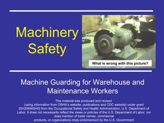 Machinery
Safety
Machine Guarding for Warehouse and
Maintenance Workers
What is wrong with this picture?
This material was produced and revised
(using information from OSHA’s website, publications and CDC website) under grant
[SH20856SH0] from the Occupational Safety and Health Administration, U.S. Department of
Labor. It does not necessarily reflect the views or policies of the U.S. Department of Labor, nor
does mention of trade names, commercial
products, or organizations imply endorsement by the U.S. Government
 