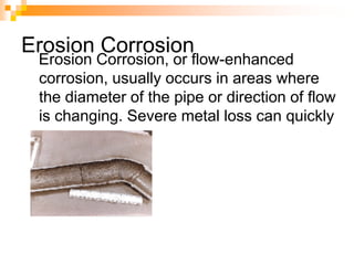 Erosion Corrosion
Erosion Corrosion, or flow-enhanced
corrosion, usually occurs in areas where
the diameter of the pipe or direction of flow
is changing. Severe metal loss can quickly
occur.
 