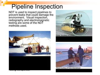 NDT is used to inspect pipelines to
prevent leaks that could damage the
environment. Visual inspection,
radiography and electromagnetic
testing are some of the NDT
methods used.
Remote visual inspection
using a robotic crawler.
Radiography of weld joints.
Magnetic flux leakage inspection.
This device, known as a pig, is
placed in the pipeline and collects
data on the condition of the pipe as
it is pushed along by whatever is
being transported.
Pipeline Inspection
 