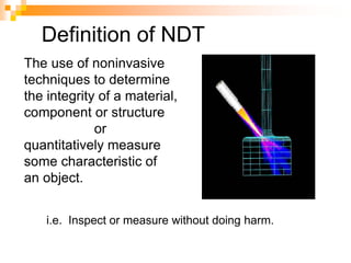 The use of noninvasive
techniques to determine
the integrity of a material,
component or structure
or
quantitatively measure
some characteristic of
an object.
i.e. Inspect or measure without doing harm.
Definition of NDT
 