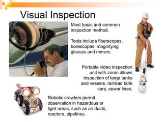 Most basic and common
inspection method.
Tools include fiberscopes,
borescopes, magnifying
glasses and mirrors.
Robotic crawlers permit
observation in hazardous or
tight areas, such as air ducts,
reactors, pipelines.
Portable video inspection
unit with zoom allows
inspection of large tanks
and vessels, railroad tank
cars, sewer lines.
Visual Inspection
 