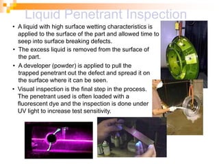 • A liquid with high surface wetting characteristics is
applied to the surface of the part and allowed time to
seep into surface breaking defects.
• The excess liquid is removed from the surface of
the part.
• A developer (powder) is applied to pull the
trapped penetrant out the defect and spread it on
the surface where it can be seen.
• Visual inspection is the final step in the process.
The penetrant used is often loaded with a
fluorescent dye and the inspection is done under
UV light to increase test sensitivity.
Liquid Penetrant Inspection
 
