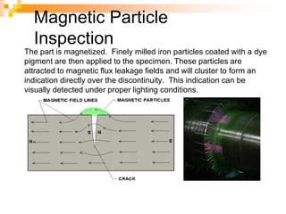 Magnetic Particle
Inspection
The part is magnetized. Finely milled iron particles coated with a dye
pigment are then applied to the specimen. These particles are
attracted to magnetic flux leakage fields and will cluster to form an
indication directly over the discontinuity. This indication can be
visually detected under proper lighting conditions.
 