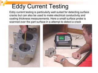 Eddy Current Testing
Eddy current testing is particularly well suited for detecting surface
cracks but can also be used to make electrical conductivity and
coating thickness measurements. Here a small surface probe is
scanned over the part surface in a attempt to detect a crack
 