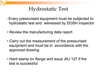 Hydrostatic Test
• Every pressurised equipment must be subjected to
hydrostatic test and witnessed by DOSH Inspector
• Review the manufacturing data report
• Carry out the measurement of the pressurised
equipment and must be in accordance with the
approved drawing
• Hard stamp on flange and issue JKJ 127 if the
test is successful
 