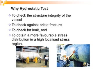 Why Hydrostatic Test
To check the structure integrity of the
vessel
To check against brittle fracture
To check for leak, and
To obtain a more favourable strees
distribution in a high localised stress
region.
 