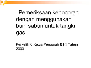 Pemeriksaan kebocoran
dengan menggunakan
buih sabun untuk tangki
gas
Perkeliling Ketua Pengarah Bil 1 Tahun
2000
 