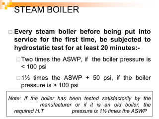  Every steam boiler before being put into
service for the first time, be subjected to
hydrostatic test for at least 20 minutes:-
Two times the ASWP, if the boiler pressure is
< 100 psi
1½ times the ASWP + 50 psi, if the boiler
pressure is > 100 psi
Note: If the boiler has been tested satisfactorily by the
manufacturer or if it is an old boiler, the
required H.T pressure is 1½ times the ASWP
STEAM BOILER
 