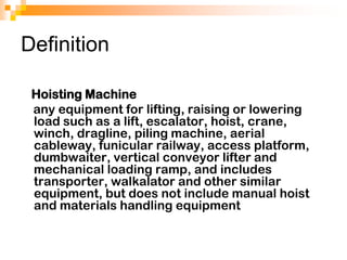 Definition
Hoisting Machine
any equipment for lifting, raising or lowering
load such as a lift, escalator, hoist, crane,
winch, dragline, piling machine, aerial
cableway, funicular railway, access platform,
dumbwaiter, vertical conveyor lifter and
mechanical loading ramp, and includes
transporter, walkalator and other similar
equipment, but does not include manual hoist
and materials handling equipment
 