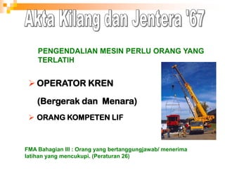  OPERATOR KREN
(Bergerak dan Menara)
 ORANG KOMPETEN LIF
PENGENDALIAN MESIN PERLU ORANG YANG
TERLATIH
FMA Bahagian III : Orang yang bertanggungjawab/ menerima
latihan yang mencukupi. (Peraturan 26)
 