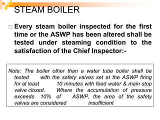  Every steam boiler inspected for the first
time or the ASWP has been altered shall be
tested under steaming condition to the
satisfaction of the Chief Inspector:-
Note: The boiler other than a water tube boiler shall be
tested with the safety valves set at the ASWP firing
for at least 10 minutes with feed water & main stop
valve closed. Where the accumulation of pressure
exceeds 10% of ASWP, the area of the safety
valves are considered insufficient
STEAM BOILER
 