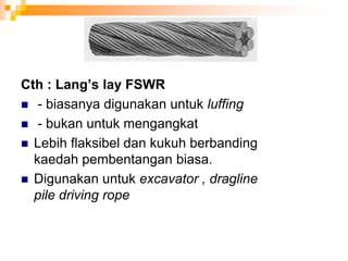 Cth : Lang’s lay FSWR
 - biasanya digunakan untuk luffing
 - bukan untuk mengangkat
 Lebih flaksibel dan kukuh berbanding
kaedah pembentangan biasa.
 Digunakan untuk excavator , dragline
pile driving rope
 