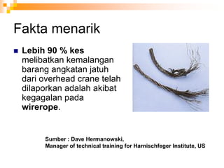 Fakta menarik
Sumber : Dave Hermanowski,
Manager of technical training for Harnischfeger Institute, US
 Lebih 90 % kes
melibatkan kemalangan
barang angkatan jatuh
dari overhead crane telah
dilaporkan adalah akibat
kegagalan pada
wirerope.
 